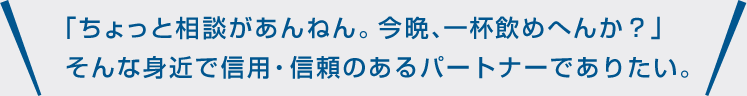 「ちょっと相談があんねん。今晩、一杯飲めへんか?」そんな身近で信用・信頼のあるパートナーでありたい。